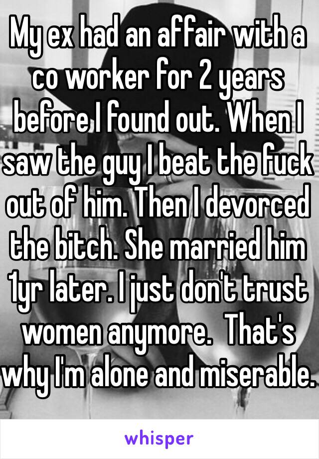 My ex had an affair with a co worker for 2 years before I found out. When I saw the guy I beat the fuck out of him. Then I devorced the bitch. She married him 1yr later. I just don't trust women anymore.  That's why I'm alone and miserable. 