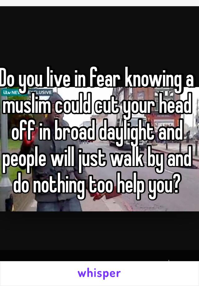 Do you live in fear knowing a muslim could cut your head off in broad daylight and people will just walk by and do nothing too help you?