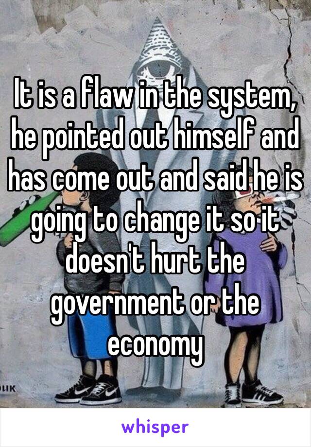 It is a flaw in the system, he pointed out himself and has come out and said he is going to change it so it doesn't hurt the government or the economy 