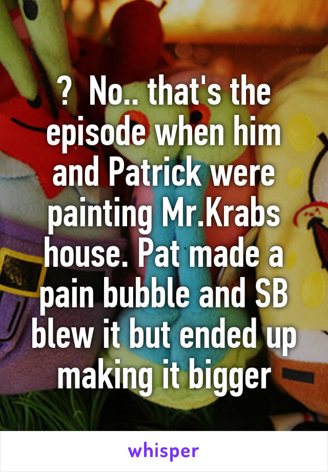 ?  No.. that's the episode when him and Patrick were painting Mr.Krabs house. Pat made a pain bubble and SB blew it but ended up making it bigger