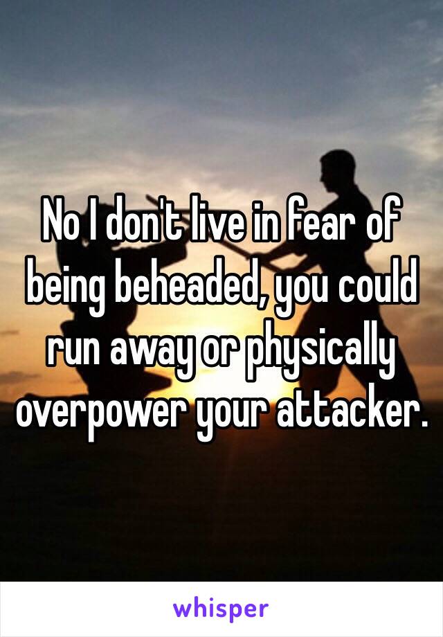 No I don't live in fear of being beheaded, you could run away or physically overpower your attacker. 