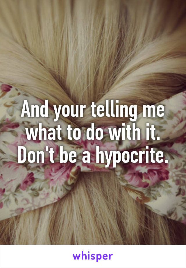 And your telling me what to do with it. Don't be a hypocrite.