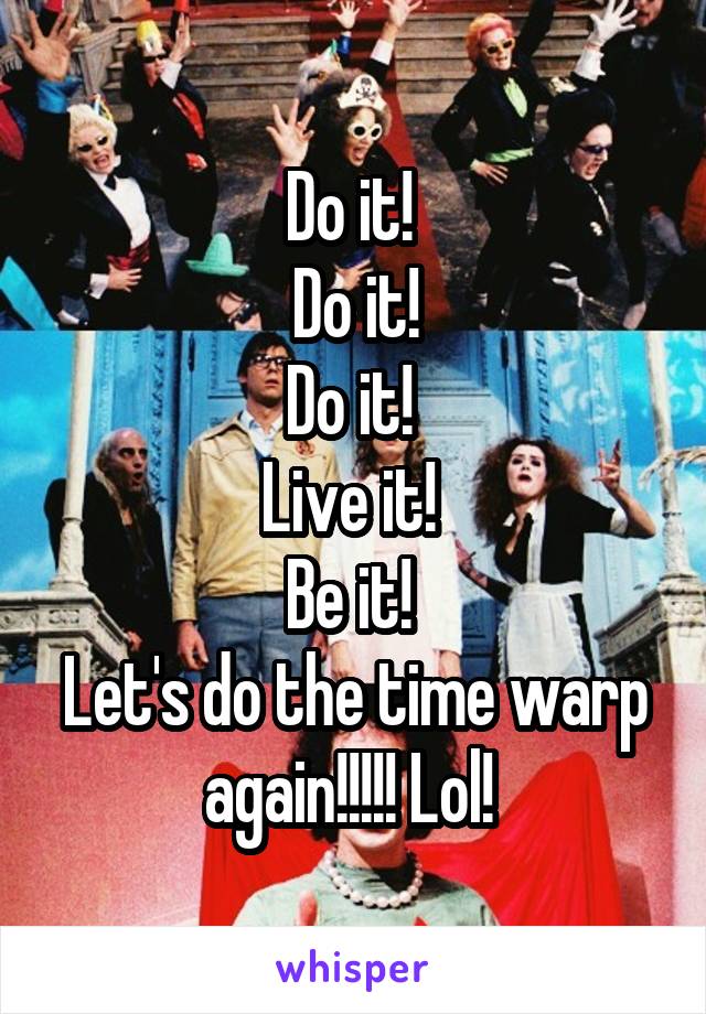 Do it! 
Do it!
Do it! 
Live it! 
Be it! 
Let's do the time warp again!!!!! Lol! 