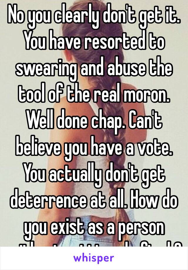 No you clearly don't get it. You have resorted to swearing and abuse the tool of the real moron. Well done chap. Can't believe you have a vote. You actually don't get deterrence at all. How do you exist as a person without getting shafted ? 