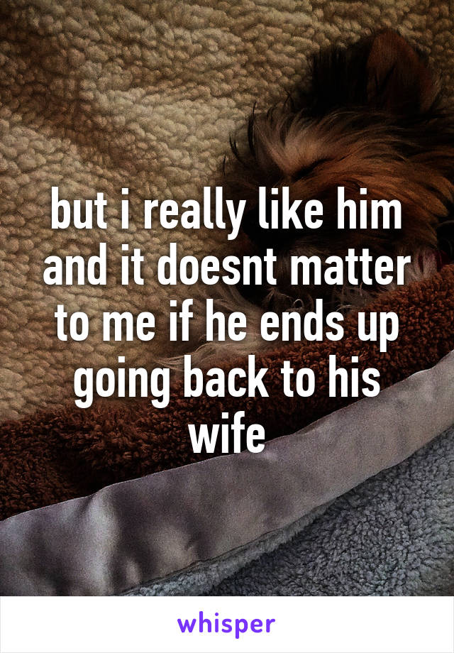 but i really like him and it doesnt matter to me if he ends up going back to his wife