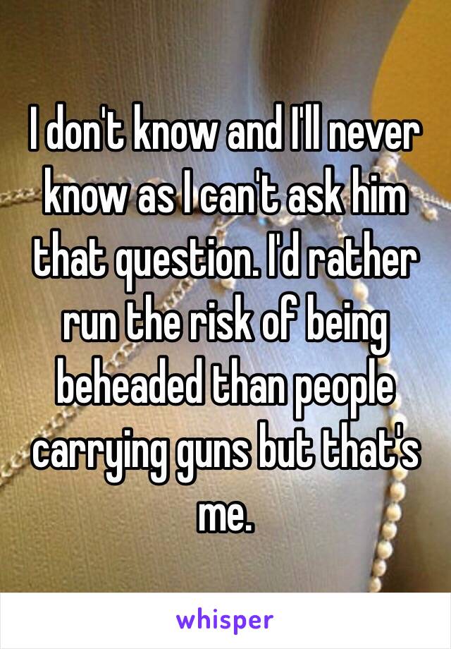 I don't know and I'll never know as I can't ask him that question. I'd rather run the risk of being beheaded than people carrying guns but that's me.