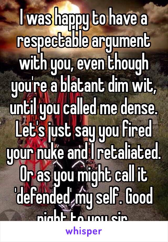 I was happy to have a respectable argument with you, even though you're a blatant dim wit, until you called me dense. Let's just say you fired your nuke and I retaliated. Or as you might call it 'defended' my self. Good night to you sir. 