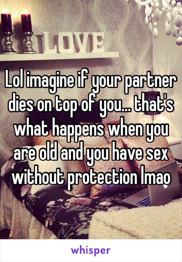 Lol imagine if your partner dies on top of you... that's what happens when you are old and you have sex without protection lmao