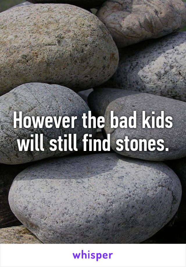 However the bad kids will still find stones.