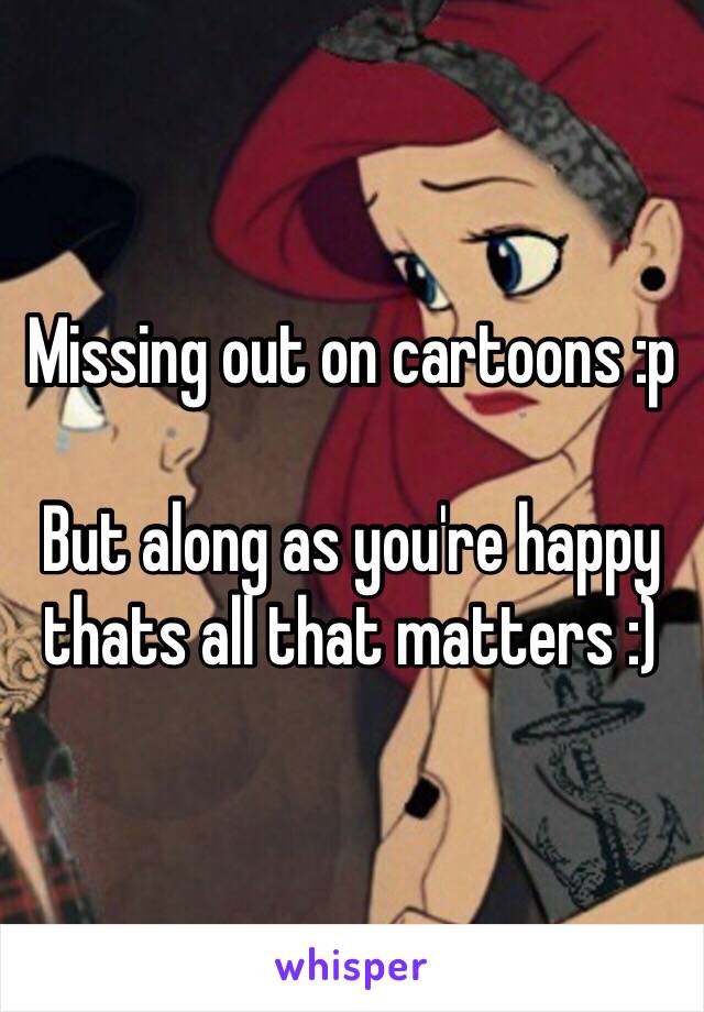 Missing out on cartoons :p

But along as you're happy thats all that matters :)