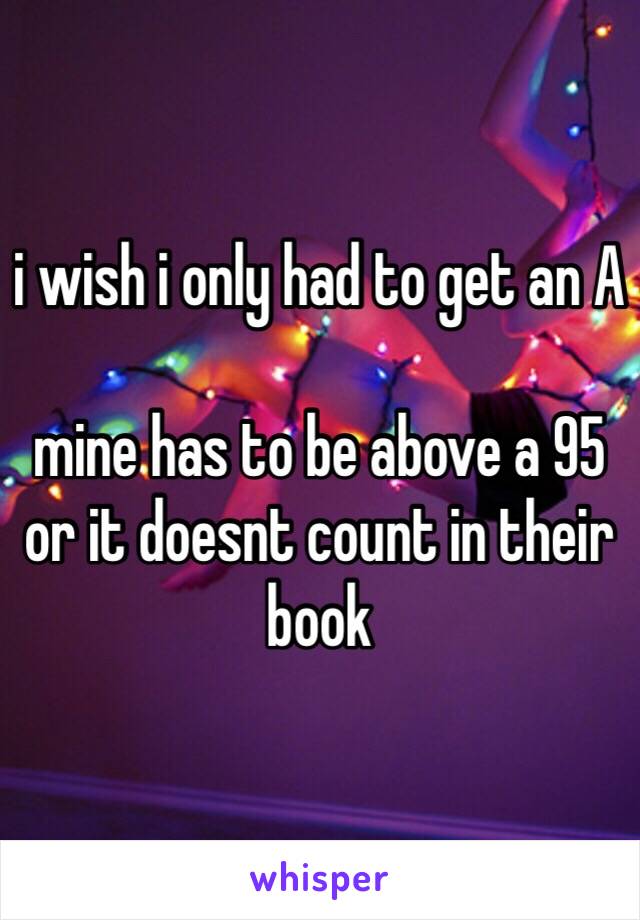 i wish i only had to get an A

mine has to be above a 95 or it doesnt count in their book