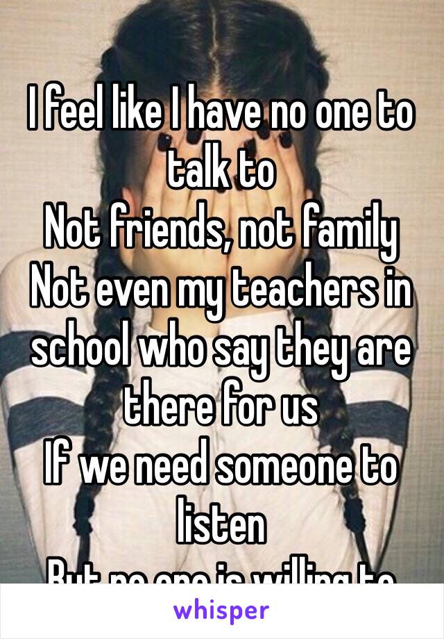 I feel like I have no one to talk to
Not friends, not family
Not even my teachers in school who say they are there for us 
If we need someone to listen 
But no one is willing to 