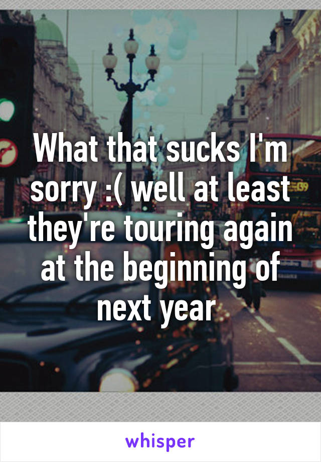 What that sucks I'm sorry :( well at least they're touring again at the beginning of next year 