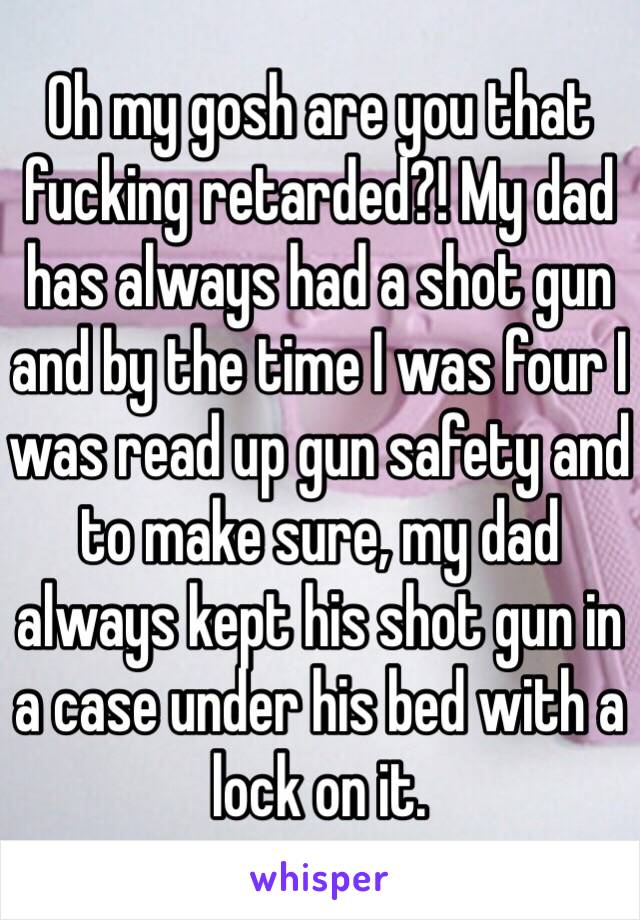 Oh my gosh are you that fucking retarded?! My dad has always had a shot gun and by the time I was four I was read up gun safety and to make sure, my dad always kept his shot gun in a case under his bed with a lock on it.