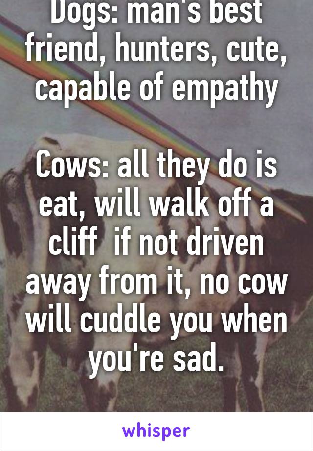 Dogs: man's best friend, hunters, cute, capable of empathy

Cows: all they do is eat, will walk off a cliff  if not driven away from it, no cow will cuddle you when you're sad.

Clearly the same.