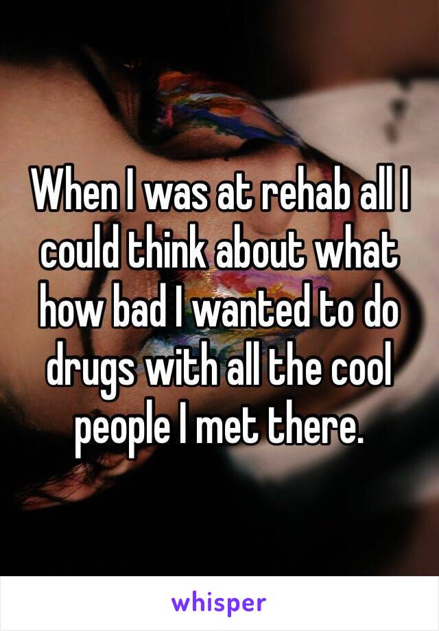 When I was at rehab all I could think about what how bad I wanted to do drugs with all the cool people I met there.
