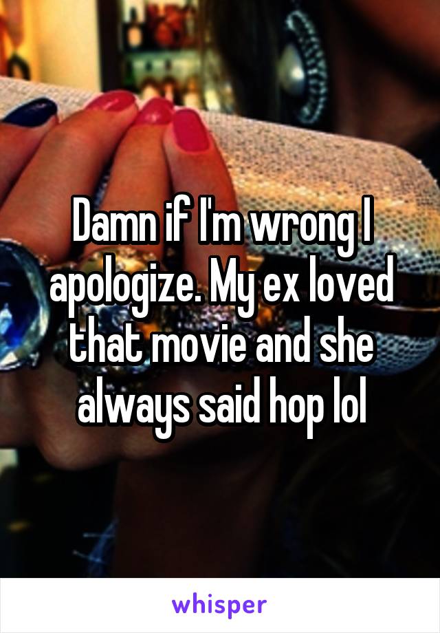 Damn if I'm wrong I apologize. My ex loved that movie and she always said hop lol