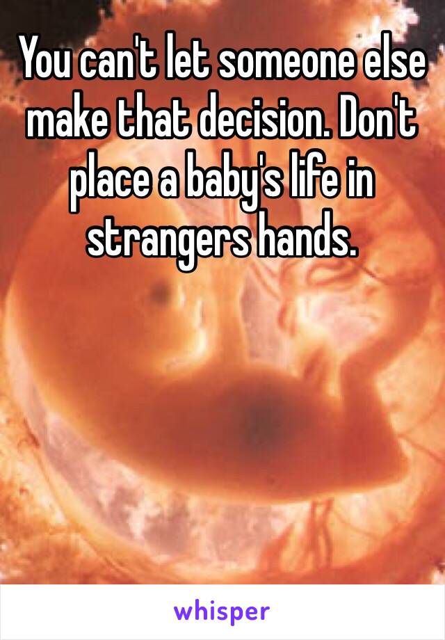 You can't let someone else make that decision. Don't place a baby's life in strangers hands. 