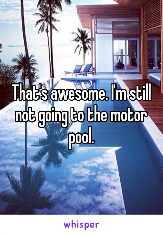 That's awesome. I'm still not going to the motor pool.