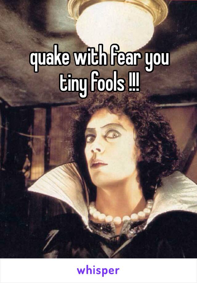 quake with fear you 
tiny fools !!! 