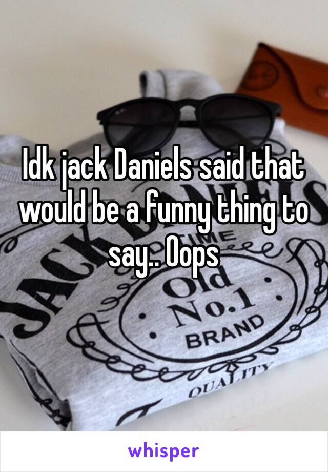 Idk jack Daniels said that would be a funny thing to say.. Oops
