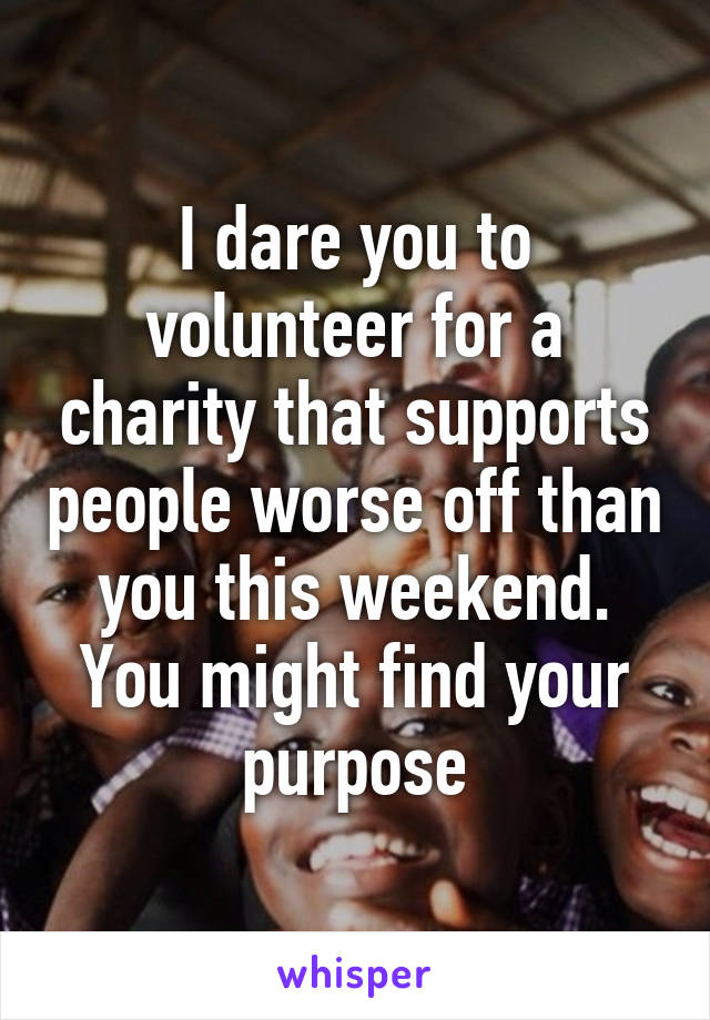 I dare you to volunteer for a charity that supports people worse off than you this weekend. You might find your purpose