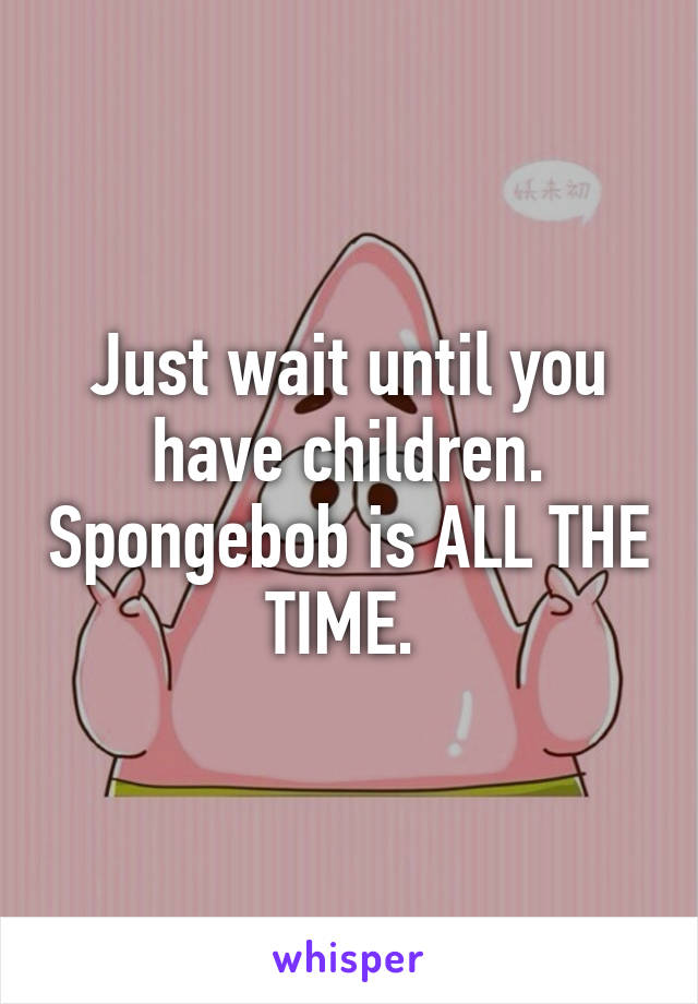 Just wait until you have children. Spongebob is ALL THE TIME. 