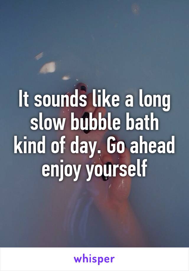 It sounds like a long slow bubble bath kind of day. Go ahead enjoy yourself