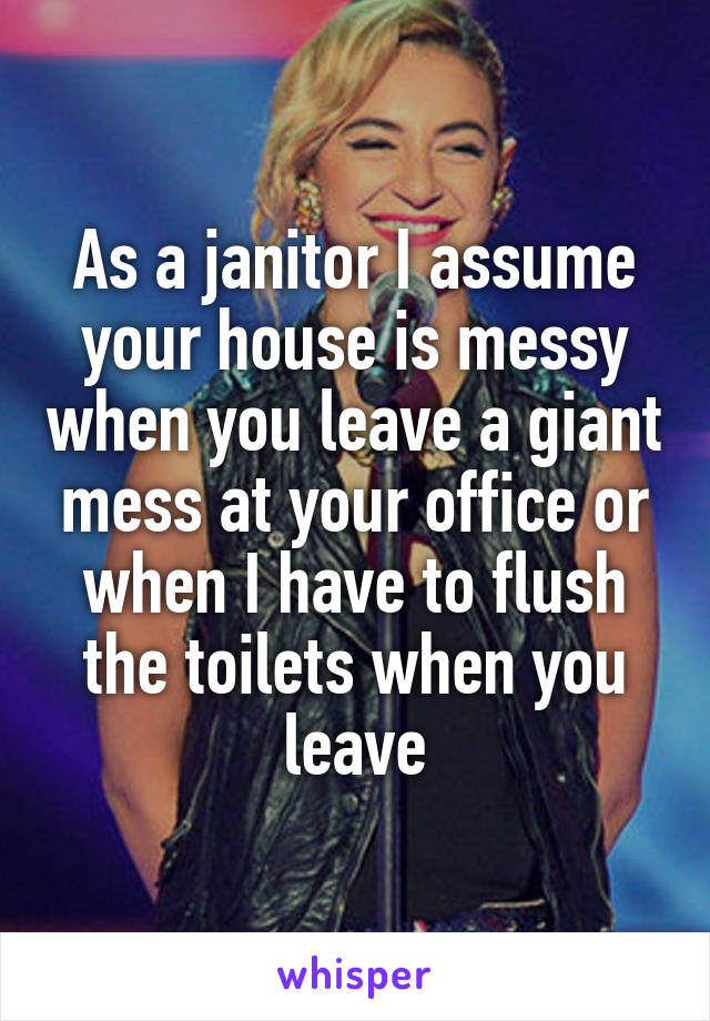 As a janitor I assume your house is messy when you leave a giant mess at your office or when I have to flush the toilets when you leave
