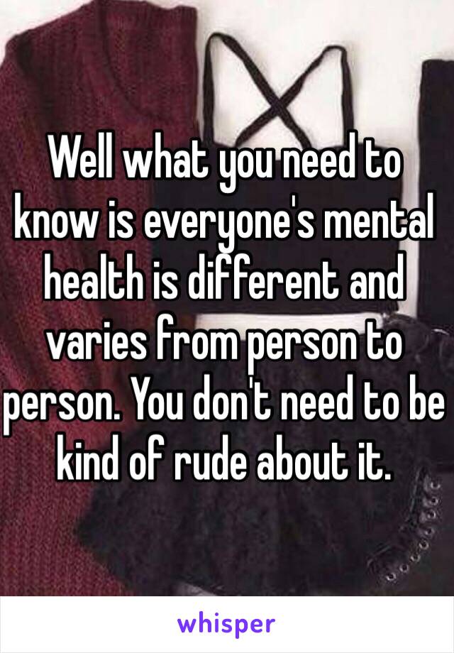 Well what you need to know is everyone's mental health is different and varies from person to person. You don't need to be kind of rude about it. 