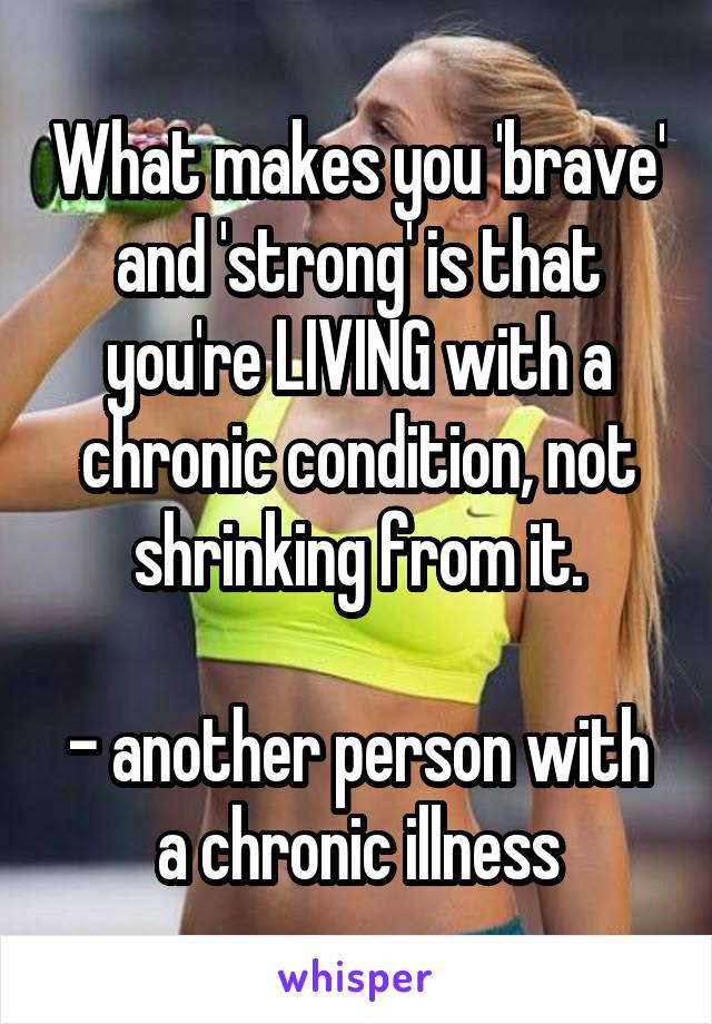 What makes you 'brave' and 'strong' is that you're LIVING with a chronic condition, not shrinking from it.

- another person with a chronic illness