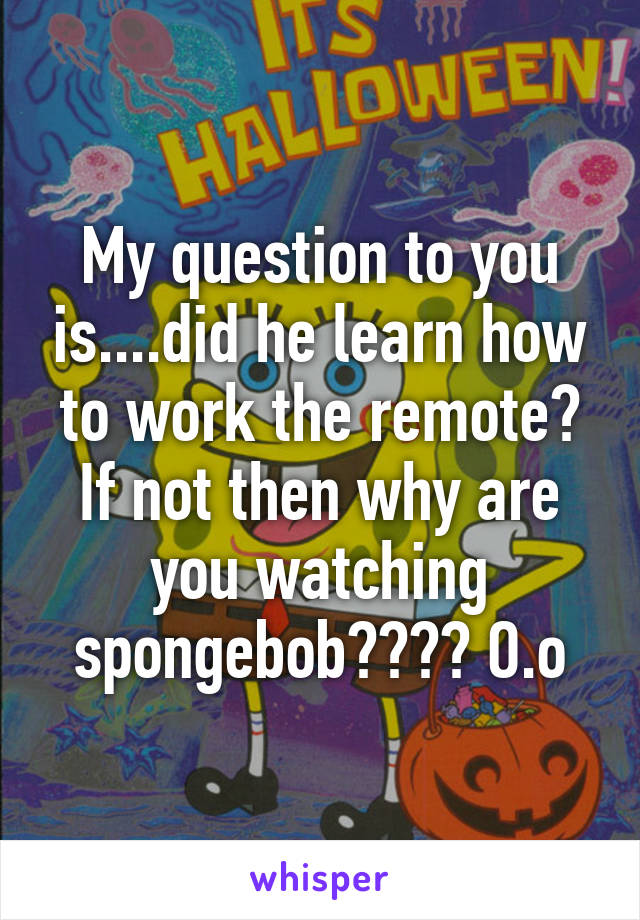 My question to you is....did he learn how to work the remote? If not then why are you watching spongebob???? O.o