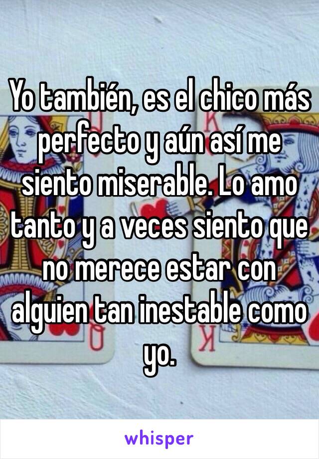 Yo también, es el chico más perfecto y aún así me siento miserable. Lo amo tanto y a veces siento que no merece estar con alguien tan inestable como yo.