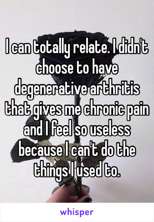 I can totally relate. I didn't choose to have degenerative arthritis that gives me chronic pain and I feel so useless because I can't do the things I used to.