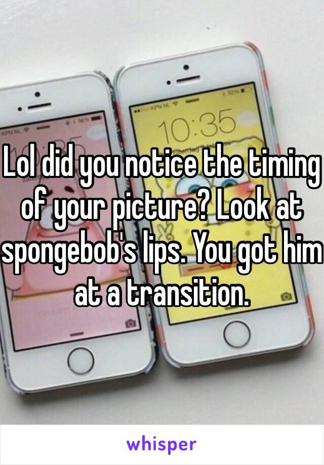 Lol did you notice the timing of your picture? Look at spongebob's lips. You got him at a transition. 