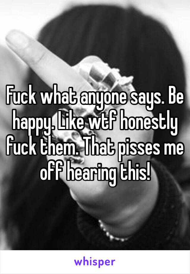 Fuck what anyone says. Be happy. Like wtf honestly fuck them. That pisses me off hearing this! 