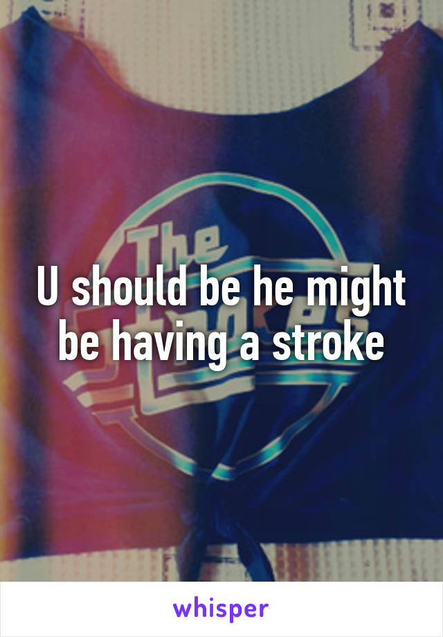 U should be he might be having a stroke