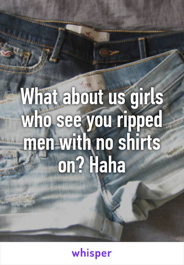 What about us girls who see you ripped men with no shirts on? Haha