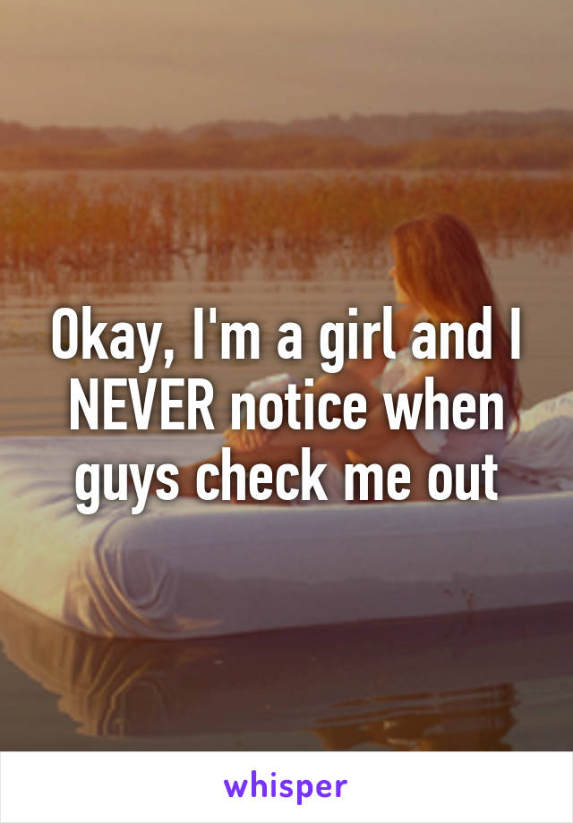 Okay, I'm a girl and I NEVER notice when guys check me out