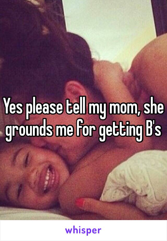 Yes please tell my mom, she grounds me for getting B's 