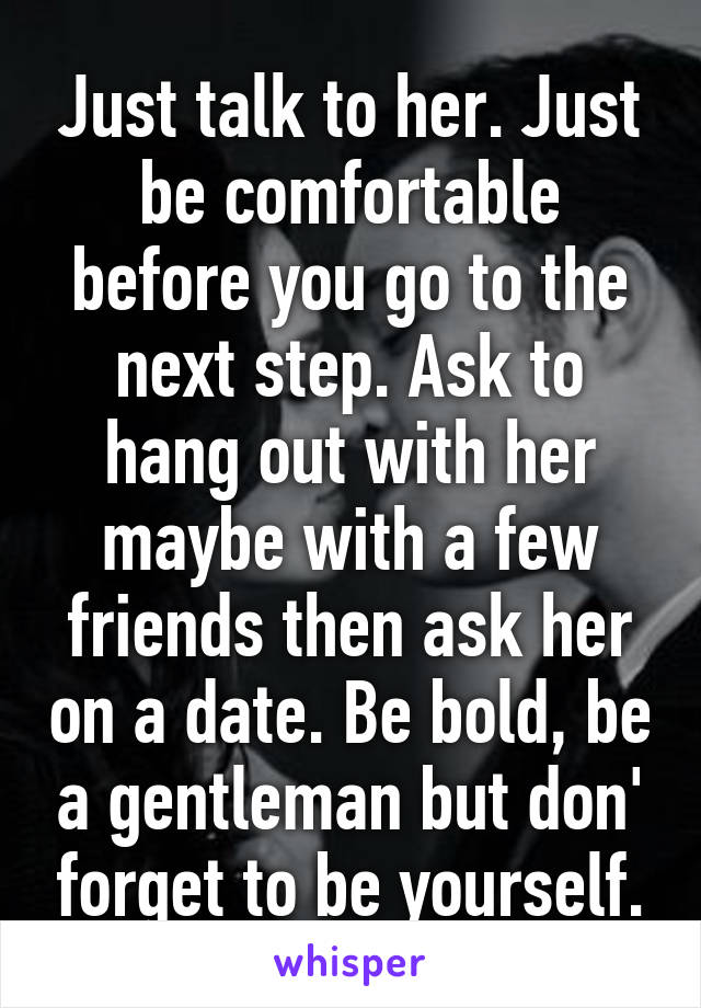 Just talk to her. Just be comfortable before you go to the next step. Ask to hang out with her maybe with a few friends then ask her on a date. Be bold, be a gentleman but don' forget to be yourself.