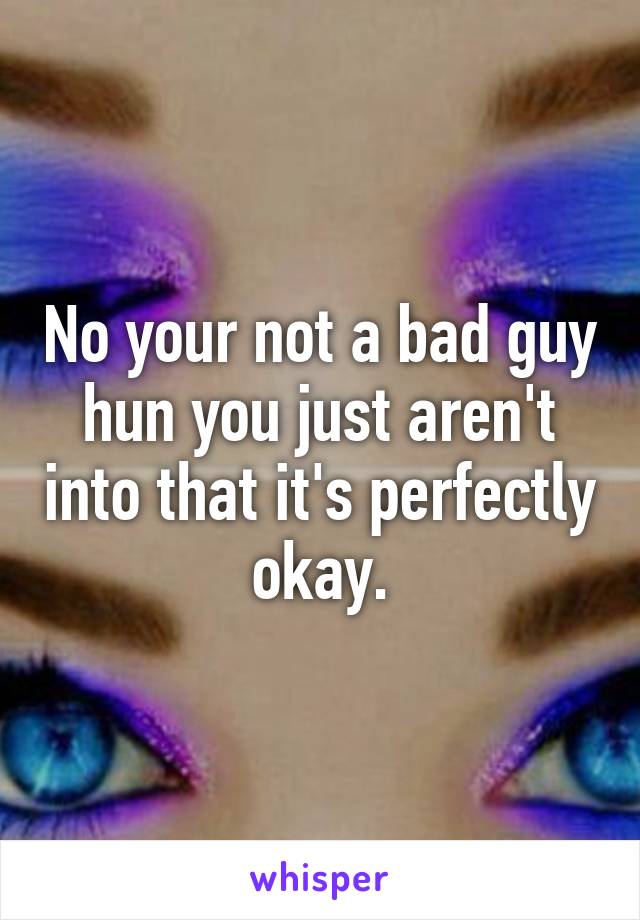 No your not a bad guy hun you just aren't into that it's perfectly okay.