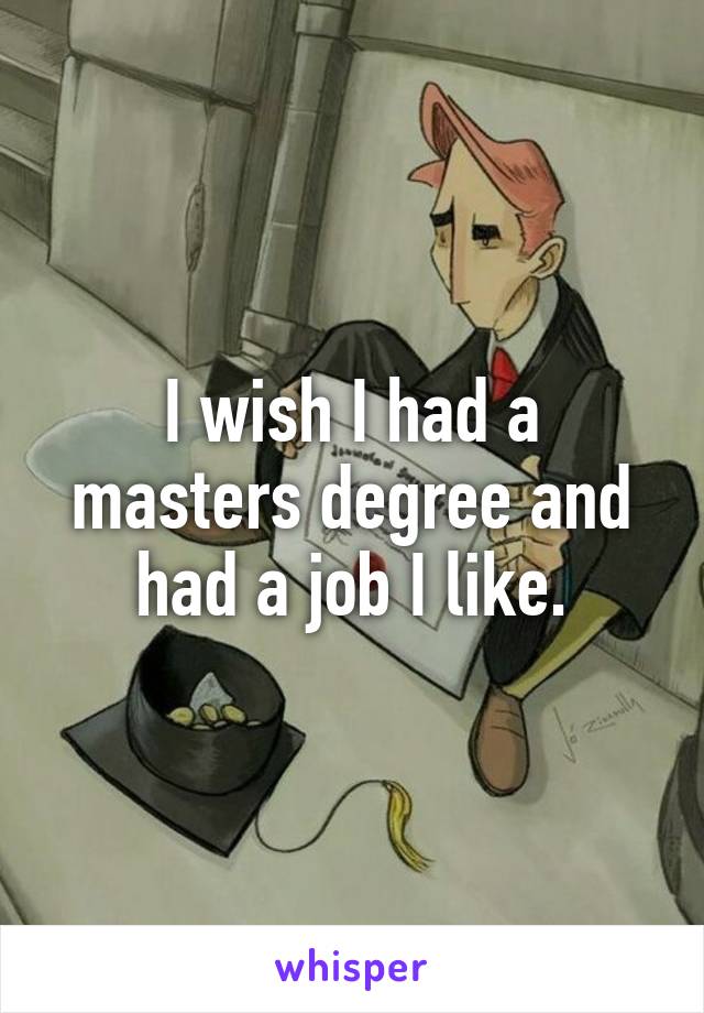 I wish I had a masters degree and had a job I like.