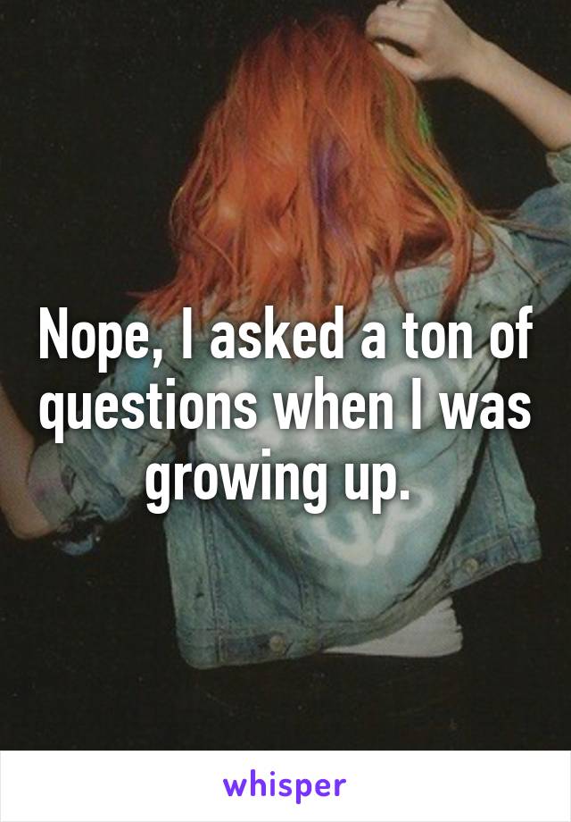 Nope, I asked a ton of questions when I was growing up. 