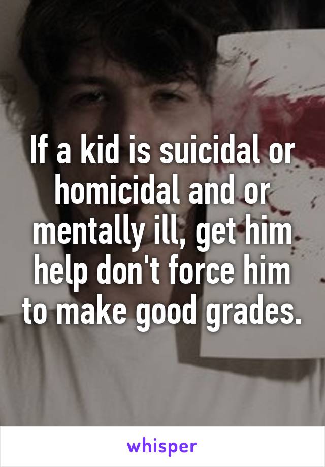 If a kid is suicidal or homicidal and or mentally ill, get him help don't force him to make good grades.