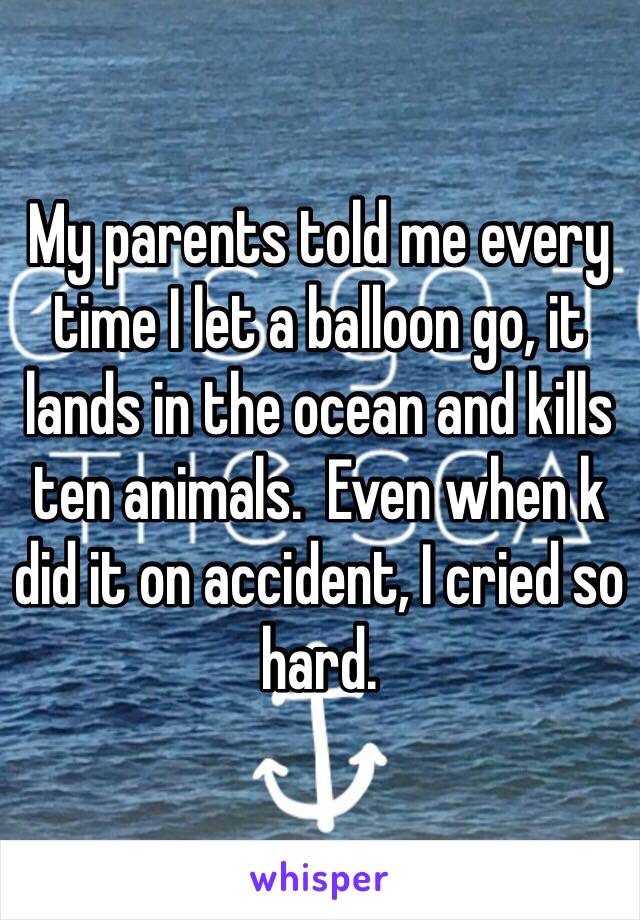 My parents told me every time I let a balloon go, it lands in the ocean and kills ten animals.  Even when k did it on accident, I cried so hard. 