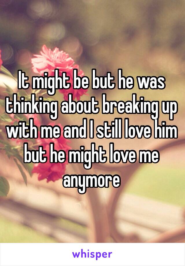 It might be but he was thinking about breaking up with me and I still love him but he might love me anymore 