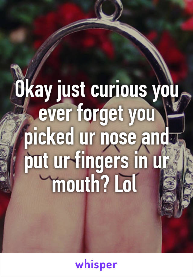 Okay just curious you ever forget you picked ur nose and put ur fingers in ur mouth? Lol 