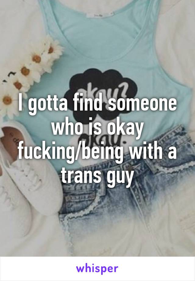 I gotta find someone who is okay fucking/being with a trans guy