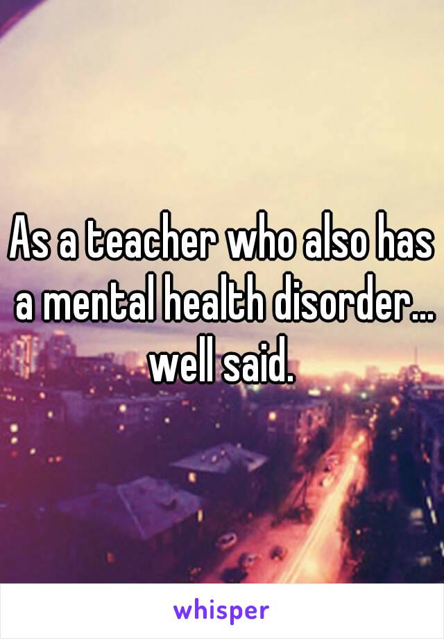 As a teacher who also has a mental health disorder…
well said.